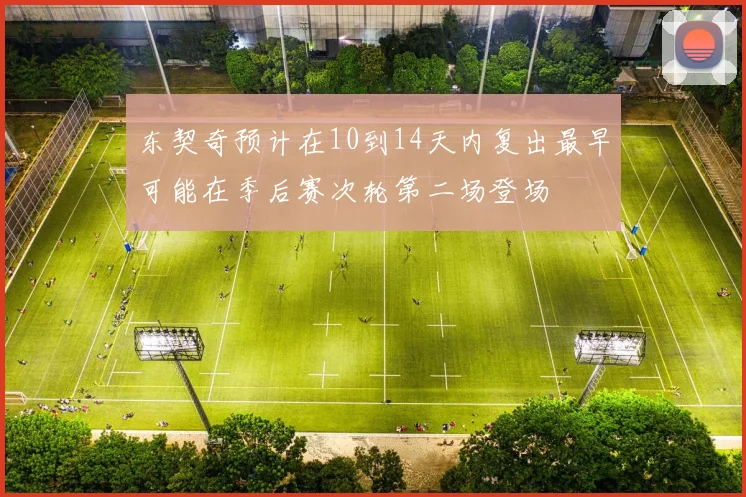 东契奇预计在10到14天内复出最早可能在季后赛次轮第二场登场