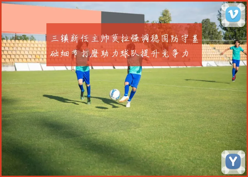 三镇新任主帅莫拉强调稳固防守基础细节打磨助力球队提升竞争力