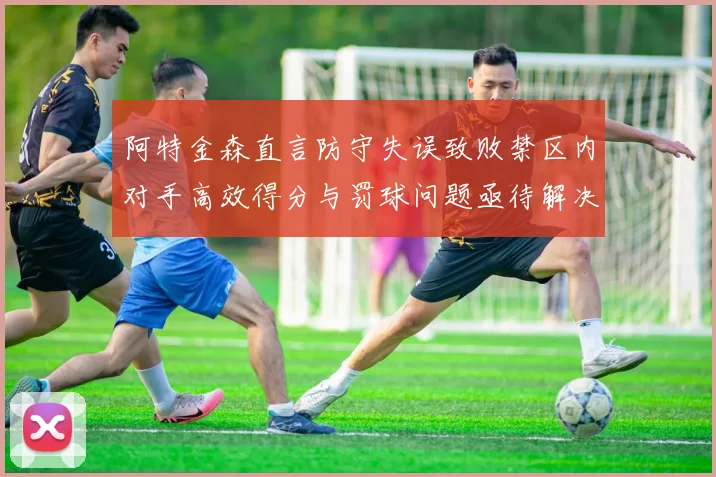 阿特金森直言防守失误致败禁区内对手高效得分与罚球问题亟待解决