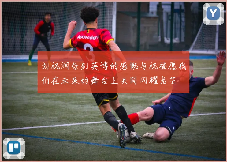 刘祝润告别英博的感慨与祝福愿我们在未来的舞台上共同闪耀光芒