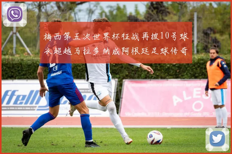 梅西第五次世界杯征战再披10号球衣超越马拉多纳成阿根廷足球传奇