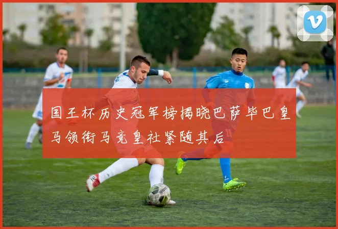 国王杯历史冠军榜揭晓巴萨毕巴皇马领衔马竞皇社紧随其后