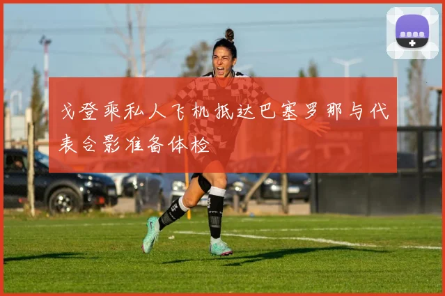 戈登乘私人飞机抵达巴塞罗那与代表合影准备体检