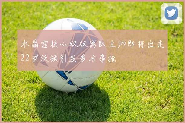 水晶宫核心双双离队主帅即将出走22岁沃顿引发多方争抢