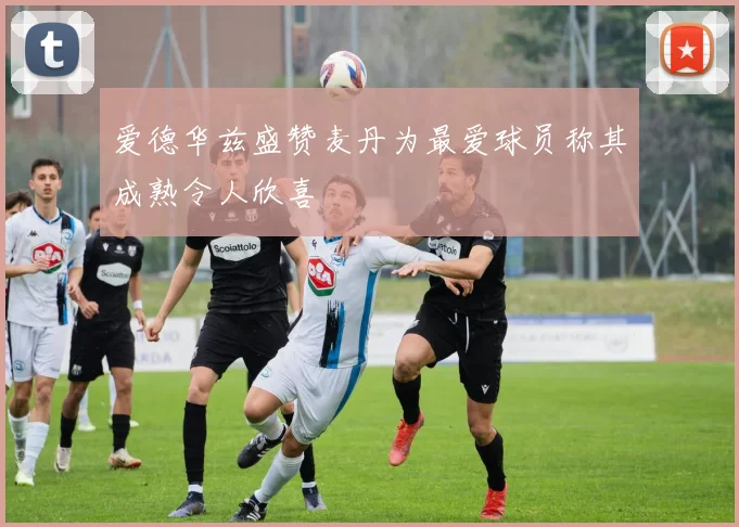 爱德华兹盛赞麦丹为最爱球员称其成熟令人欣喜