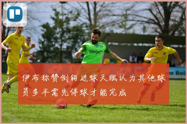 伊布称赞倒钩进球天赋认为其他球员多半需先停球才能完成