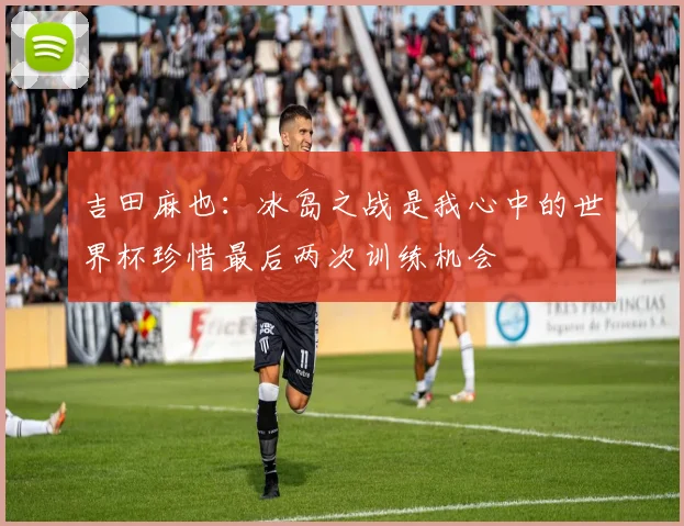吉田麻也：冰岛之战是我心中的世界杯珍惜最后两次训练机会