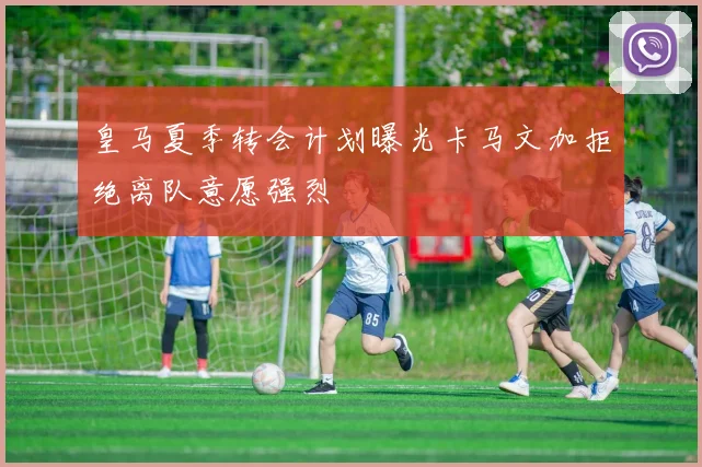 皇马夏季转会计划曝光卡马文加拒绝离队意愿强烈