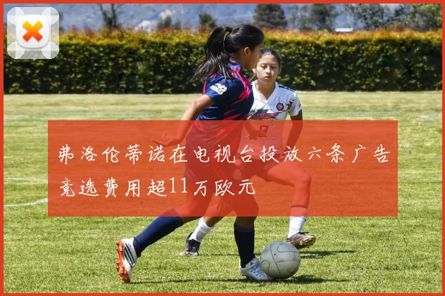 弗洛伦蒂诺在电视台投放六条广告竞选费用超11万欧元