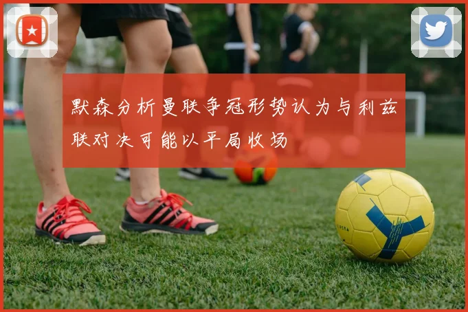 默森分析曼联争冠形势认为与利兹联对决可能以平局收场