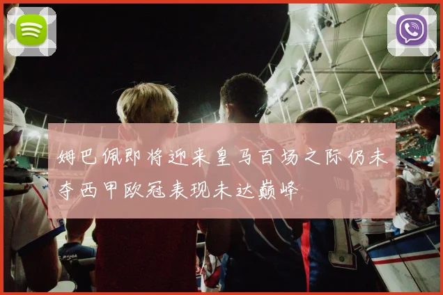 姆巴佩即将迎来皇马百场之际仍未夺西甲欧冠表现未达巅峰