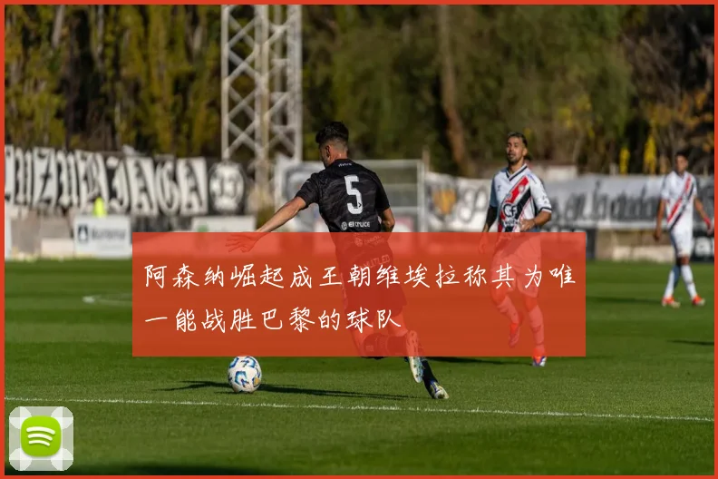 阿森纳崛起成王朝维埃拉称其为唯一能战胜巴黎的球队