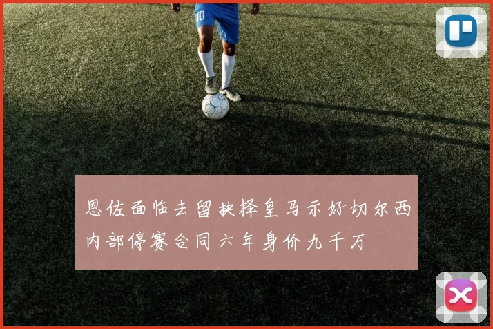 恩佐面临去留抉择皇马示好切尔西内部停赛合同六年身价九千万