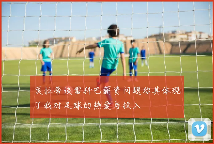 莫拉蒂谈雷科巴薪资问题称其体现了我对足球的热爱与投入