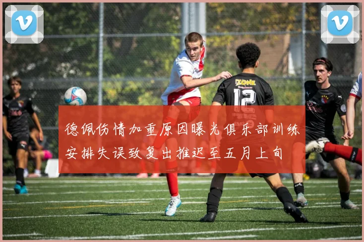 德佩伤情加重原因曝光俱乐部训练安排失误致复出推迟至五月上旬