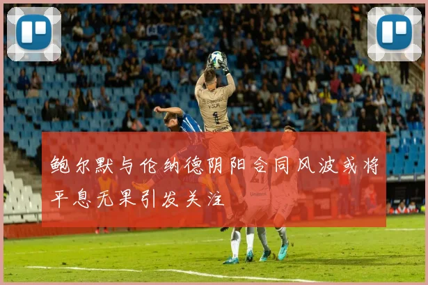 鲍尔默与伦纳德阴阳合同风波或将平息无果引发关注