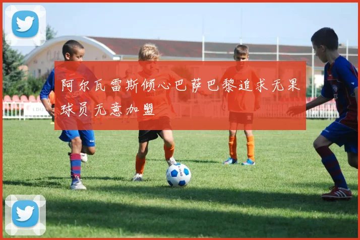 阿尔瓦雷斯倾心巴萨巴黎追求无果球员无意加盟