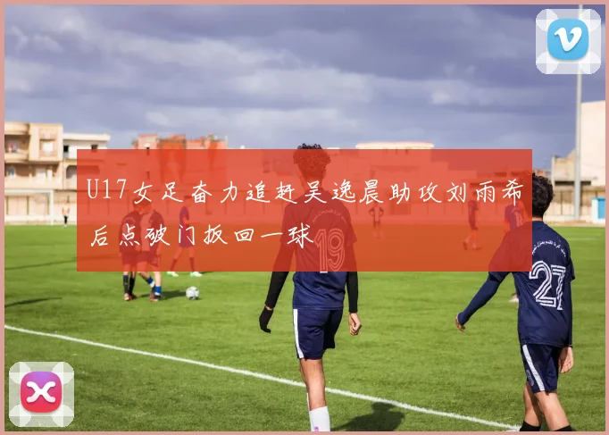 U17女足奋力追赶吴逸晨助攻刘雨希后点破门扳回一球