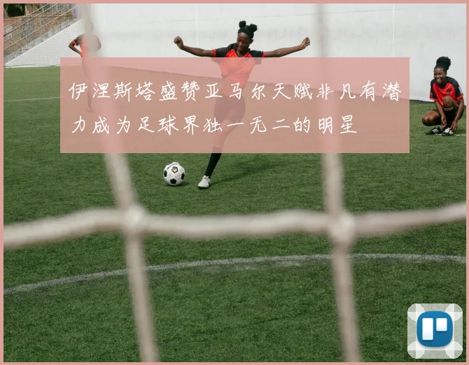 伊涅斯塔盛赞亚马尔天赋非凡有潜力成为足球界独一无二的明星