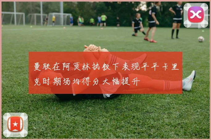 曼联在阿莫林执教下表现平平卡里克时期场均得分大幅提升
